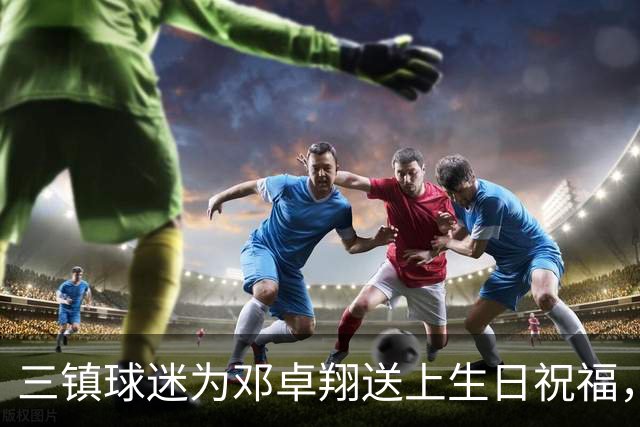三镇球迷为邓卓翔送上生日祝福，泪洒告别时刻
